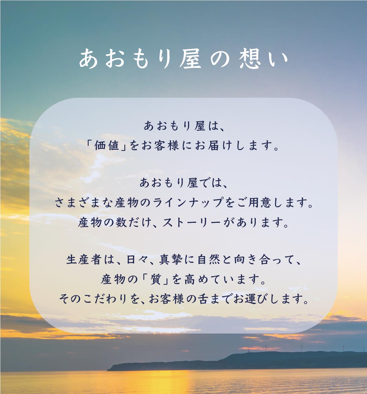 あおもり屋の想い。あおもり屋は、「価値」をお客様にお届けします。あおもり屋では、さまざまな産物のラインナップをご用意します。産物の数だけ、ストーリーがあります。生産者は、日々、真摯に自然と向き合って、産物の「質」を高めています。そのこだわりを、お客様の舌までお運びします。